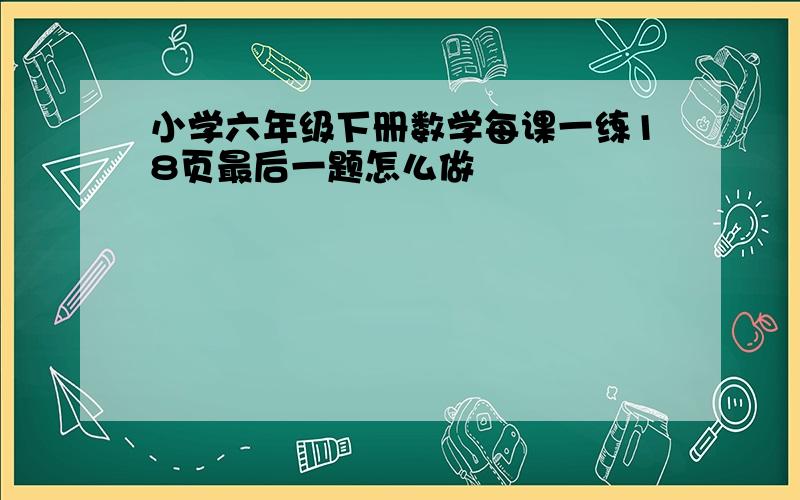 小学六年级下册数学每课一练18页最后一题怎么做