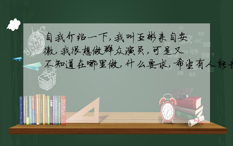 自我介绍一下,我叫王彬来自安徽,我很想做群众演员,可是又不知道在哪里做,什么要求,希望有人能告诉我一下.