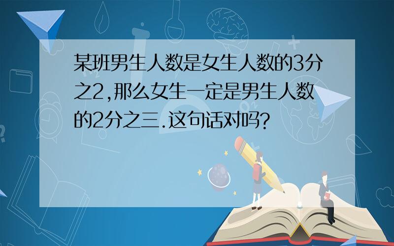 某班男生人数是女生人数的3分之2,那么女生一定是男生人数的2分之三.这句话对吗?