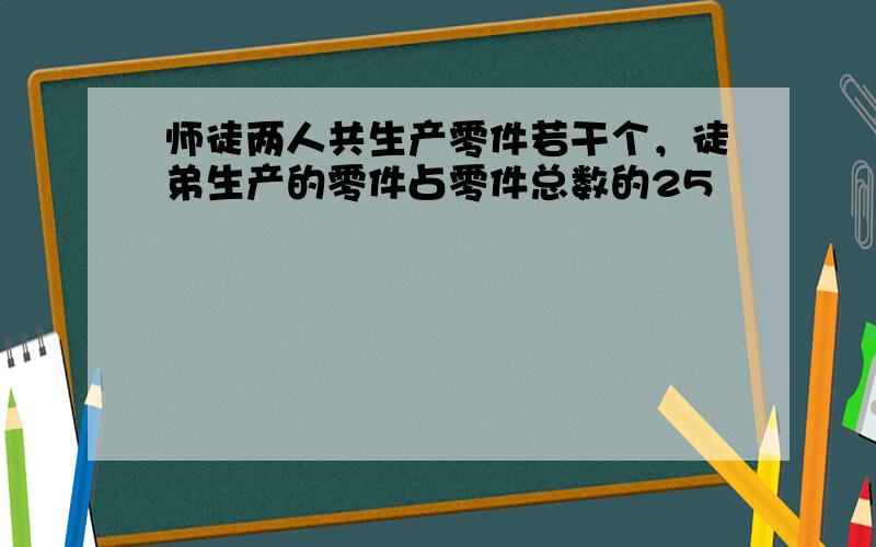 师徒两人共生产零件若干个，徒弟生产的零件占零件总数的25