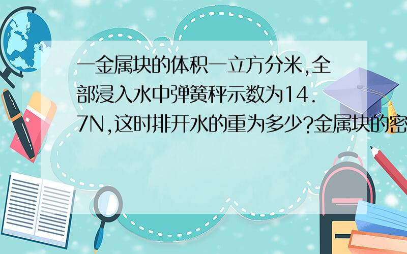 一金属块的体积一立方分米,全部浸入水中弹簧秤示数为14.7N,这时排开水的重为多少?金属块的密度为多少?