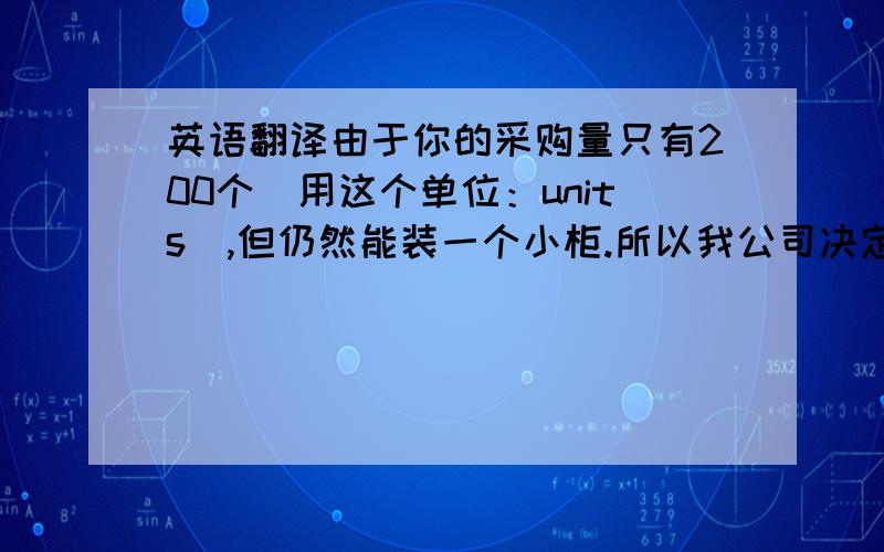 英语翻译由于你的采购量只有200个（用这个单位：units）,但仍然能装一个小柜.所以我公司决定同意给你供货,但是价格可