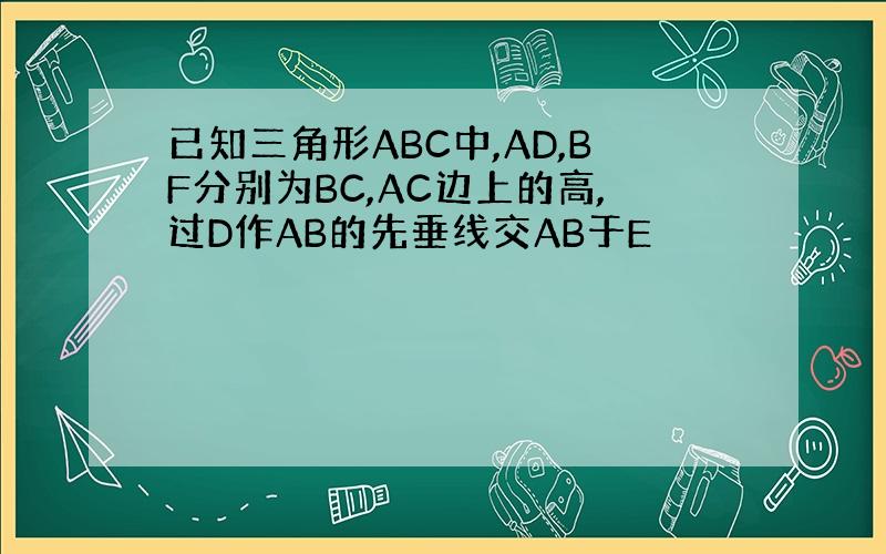 已知三角形ABC中,AD,BF分别为BC,AC边上的高,过D作AB的先垂线交AB于E