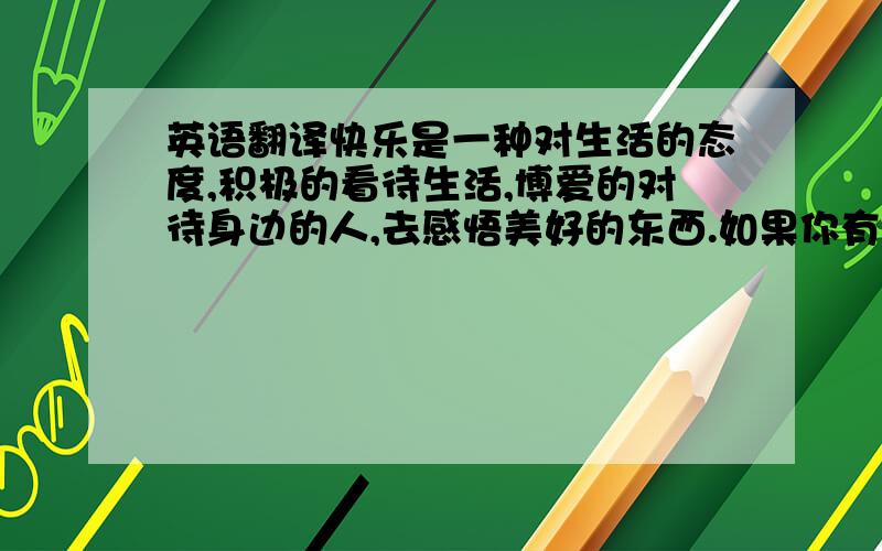 英语翻译快乐是一种对生活的态度,积极的看待生活,博爱的对待身边的人,去感悟美好的东西.如果你有一颗快乐的心,即使你没有金