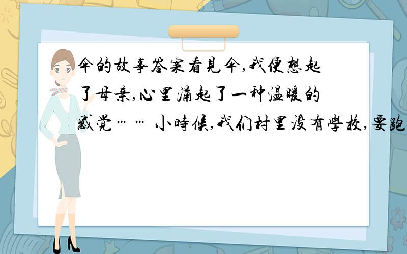 伞的故事答案看见伞,我便想起了母亲,心里涌起了一种温暖的感觉…… 小时候,我们村里没有学校,要跑到八里外的镇上去上学.路