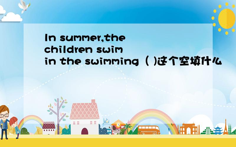 ln summer,the children swim in the swimming（ )这个空填什么