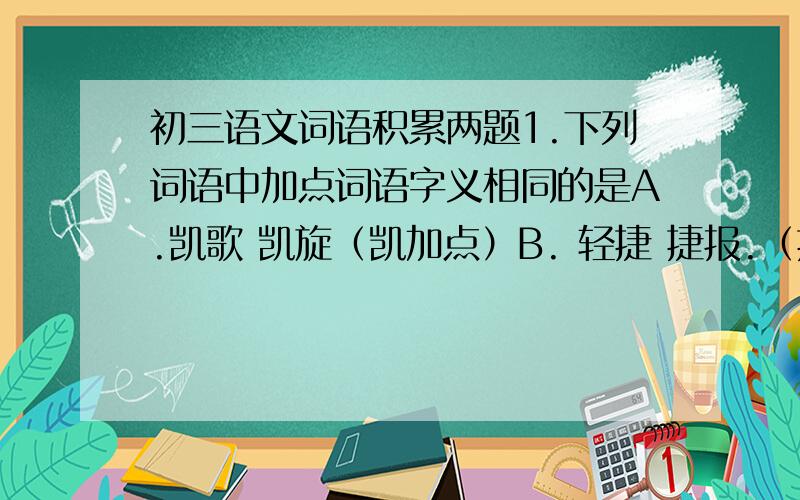 初三语文词语积累两题1.下列词语中加点词语字义相同的是A.凯歌 凯旋（凯加点）B. 轻捷 捷报.（捷加点）C.修长 修葺