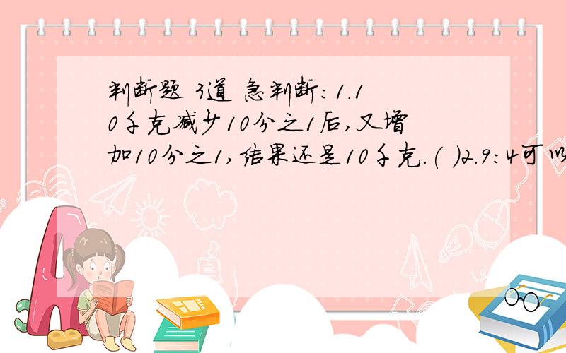 判断题 3道 急判断：1.10千克减少10分之1后,又增加10分之1,结果还是10千克.( )2.9:4可以写成4分之9