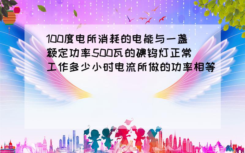 100度电所消耗的电能与一盏额定功率500瓦的碘钨灯正常工作多少小时电流所做的功率相等