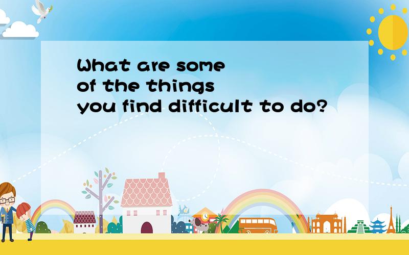 What are some of the things you find difficult to do?