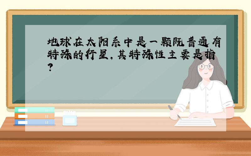 地球在太阳系中是一颗既普通有特殊的行星,其特殊性主要是指?