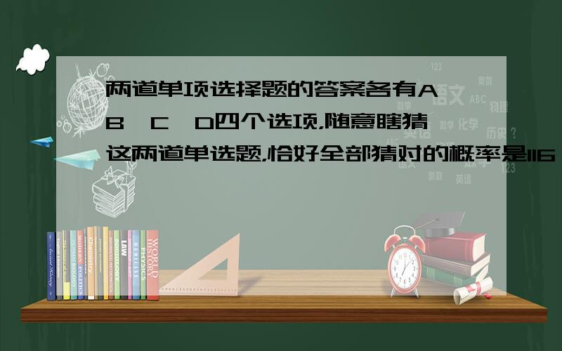 两道单项选择题的答案各有A、B、C、D四个选项，随意瞎猜这两道单选题，恰好全部猜对的概率是116