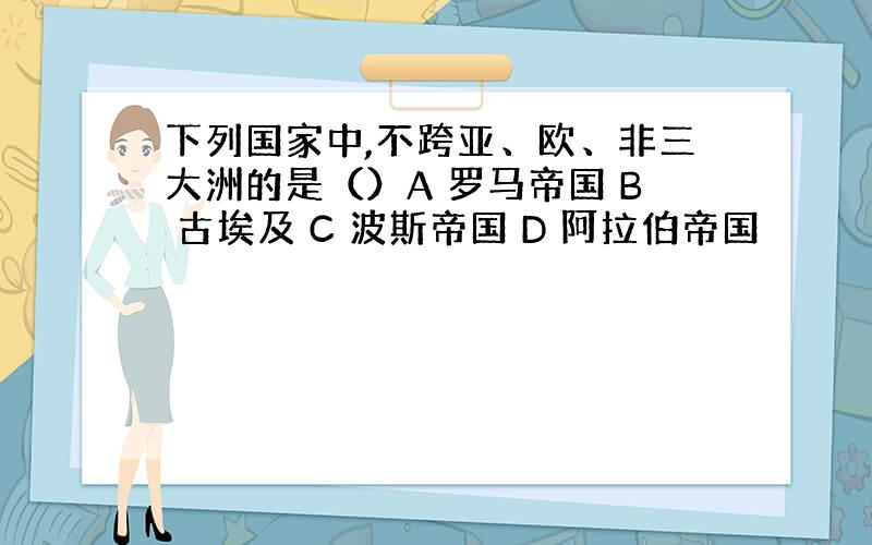 下列国家中,不跨亚、欧、非三大洲的是（）A 罗马帝国 B 古埃及 C 波斯帝国 D 阿拉伯帝国