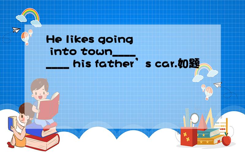 He likes going into town________ his father’s car.如题