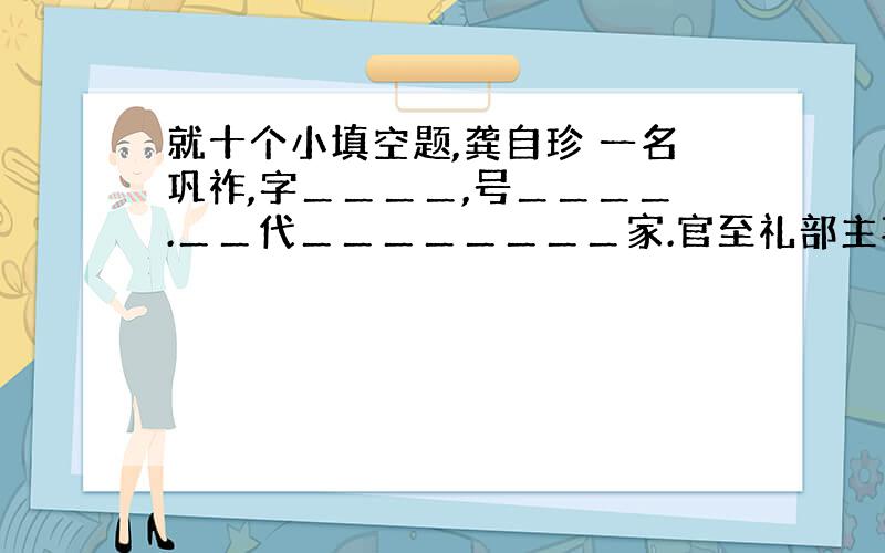 就十个小填空题,龚自珍 一名巩祚,字＿＿＿＿,号＿＿＿＿.＿＿代＿＿＿＿＿＿＿＿家.官至礼部主事,后辞职南归.深谙经学,