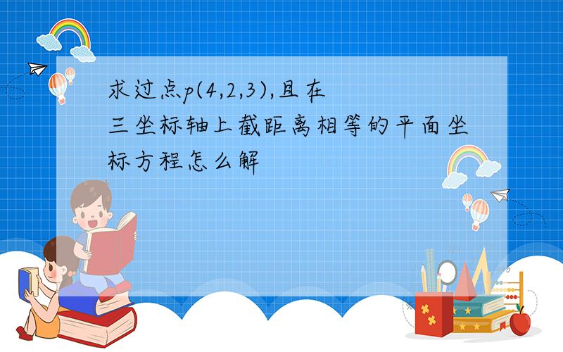 求过点p(4,2,3),且在三坐标轴上截距离相等的平面坐标方程怎么解