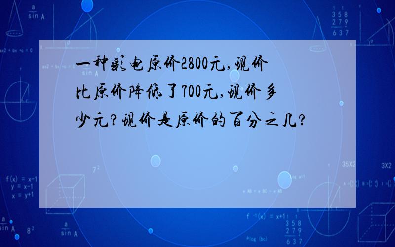 一种彩电原价2800元,现价比原价降低了700元,现价多少元?现价是原价的百分之几?