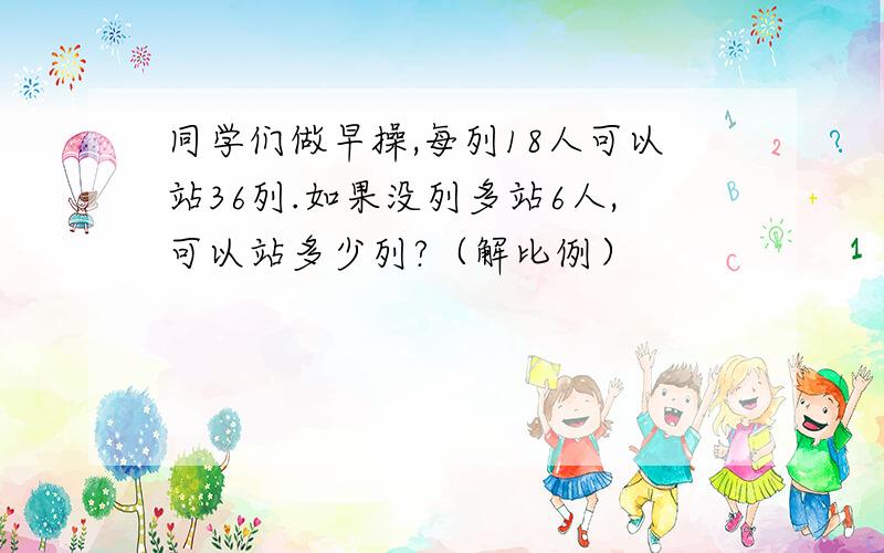 同学们做早操,每列18人可以站36列.如果没列多站6人,可以站多少列?（解比例）