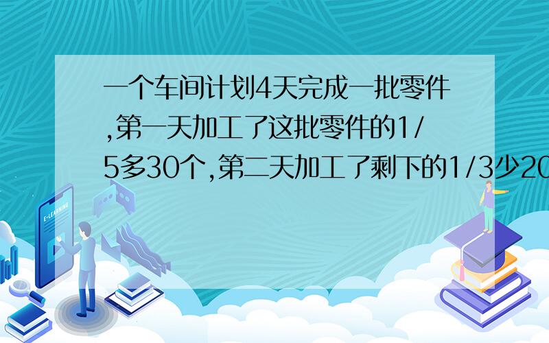 一个车间计划4天完成一批零件,第一天加工了这批零件的1/5多30个,第二天加工了剩下的1/3少20个,