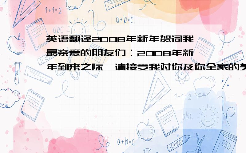 英语翻译2008年新年贺词我最亲爱的朋友们：2008年新年到来之际,请接受我对你及你全家的美好祝福,愿您在新的一年里心想