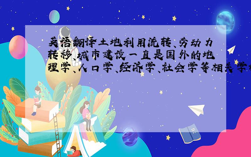 英语翻译土地利用流转、劳动力转移、城市建设一直是国外的地理学、人口学、经济学、社会学等相关学科学者的关注重点