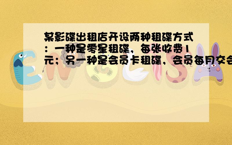 某影碟出租店开设两种租碟方式：一种是零星租碟，每张收费1元；另一种是会员卡租碟，会员每月交会员费12元，租碟费每张0.4