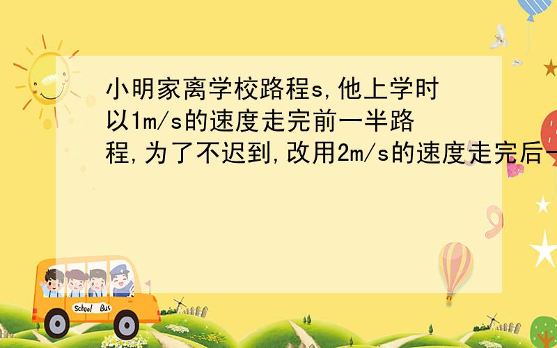 小明家离学校路程s,他上学时以1m/s的速度走完前一半路程,为了不迟到,改用2m/s的速度走完后一半,求平均速