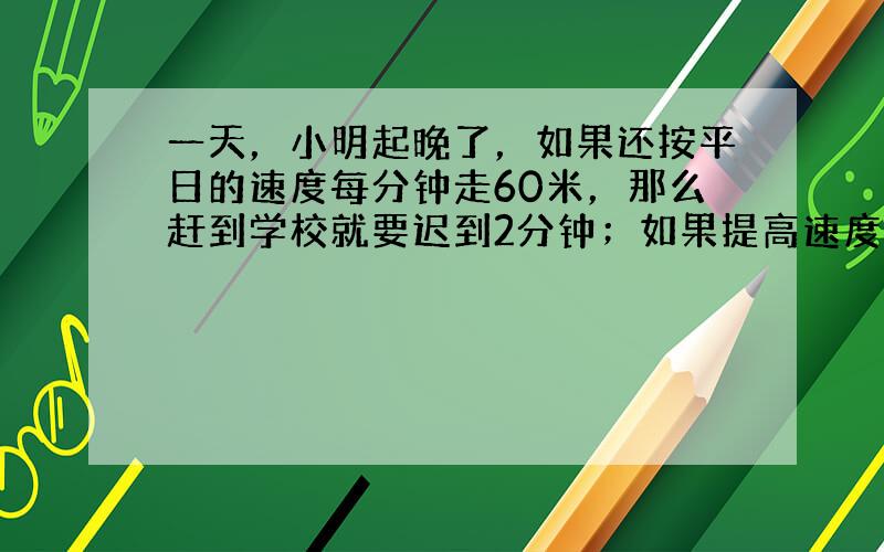 一天，小明起晚了，如果还按平日的速度每分钟走60米，那么赶到学校就要迟到2分钟；如果提高速度，每分钟走90米，这样还可提