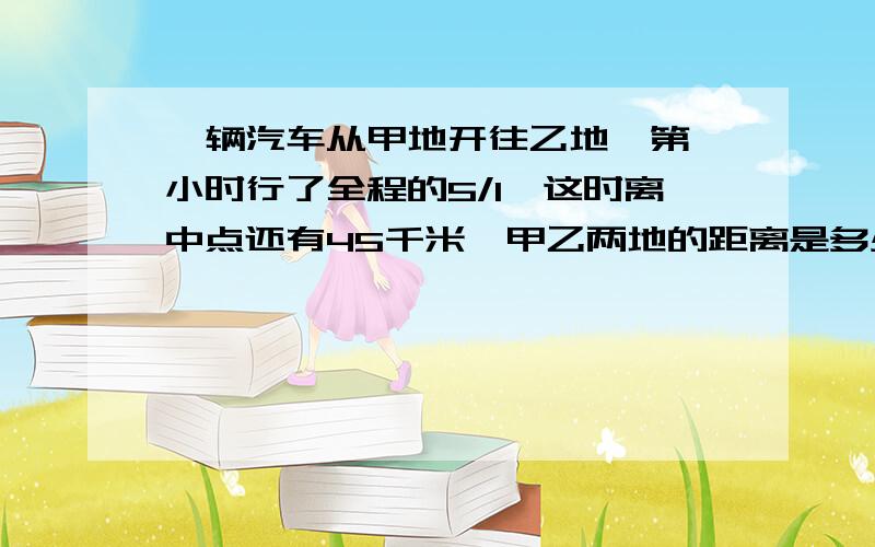 一辆汽车从甲地开往乙地,第一小时行了全程的5/1,这时离中点还有45千米,甲乙两地的距离是多少千米?