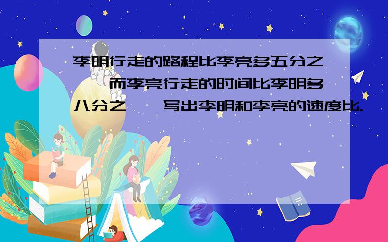 李明行走的路程比李亮多五分之一,而李亮行走的时间比李明多八分之一,写出李明和李亮的速度比.