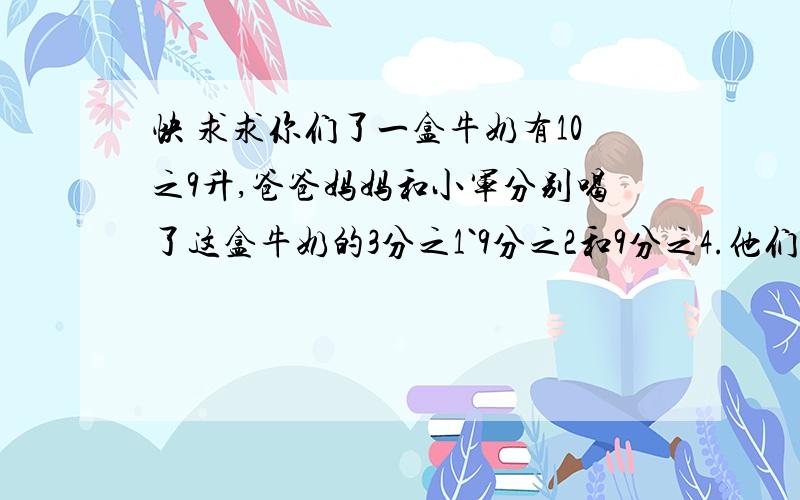 快 求求你们了一盒牛奶有10之9升,爸爸妈妈和小军分别喝了这盒牛奶的3分之1`9分之2和9分之4.他们三人分别喝了多少升