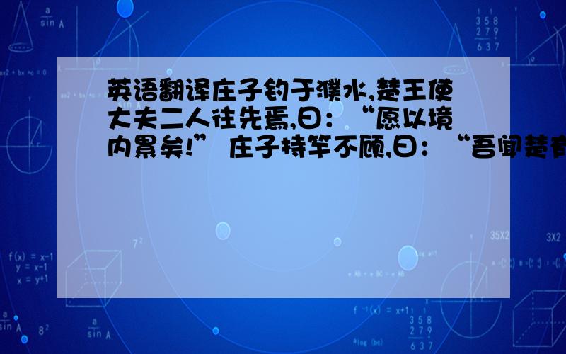 英语翻译庄子钓于濮水,楚王使大夫二人往先焉,曰：“愿以境内累矣!” 庄子持竿不顾,曰：“吾闻楚有神龟,死已三千岁矣,王巾