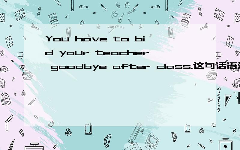 You have to bid your teacher goodbye after class.这句话语法上有没有问题