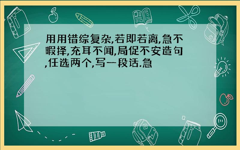 用用错综复杂,若即若离,急不暇择,充耳不闻,局促不安造句,任选两个,写一段话.急