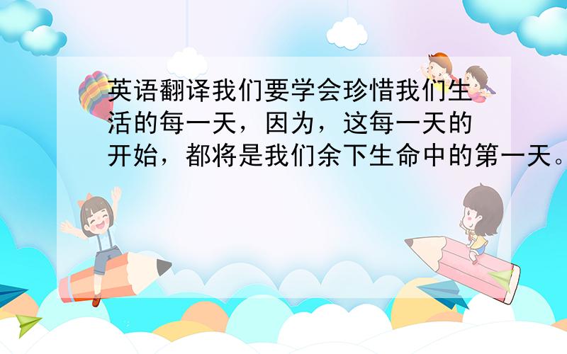 英语翻译我们要学会珍惜我们生活的每一天，因为，这每一天的开始，都将是我们余下生命中的第一天。