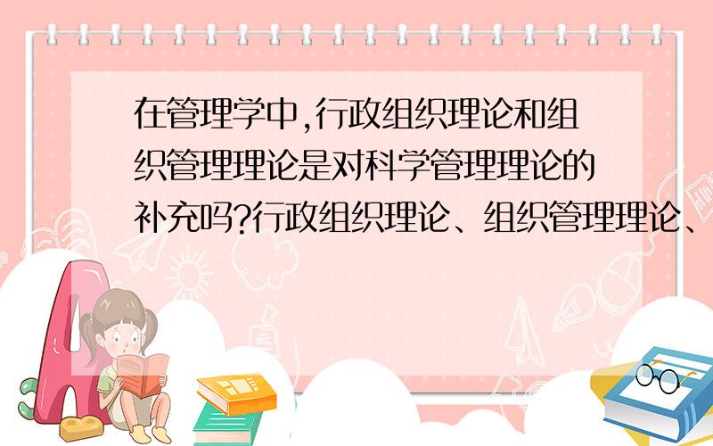 在管理学中,行政组织理论和组织管理理论是对科学管理理论的补充吗?行政组织理论、组织管理理论、科学管理理论,这三者之间是什