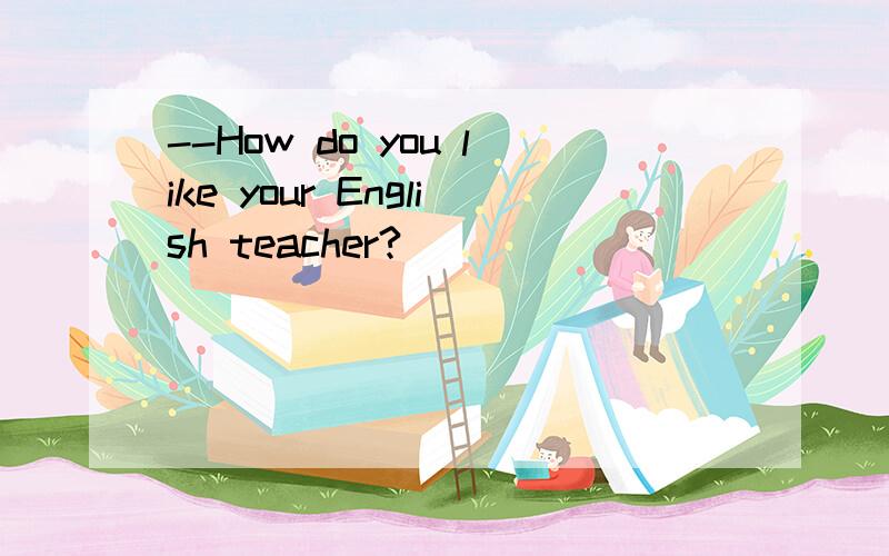 --How do you like your English teacher?