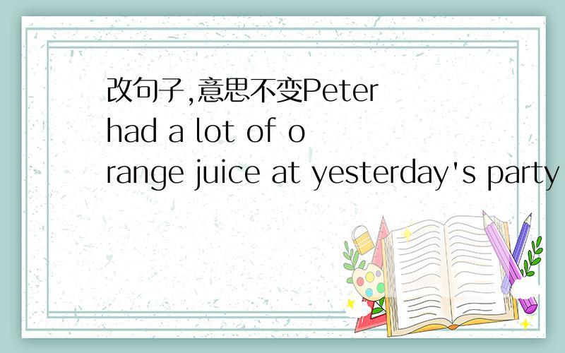 改句子,意思不变Peter had a lot of orange juice at yesterday's party