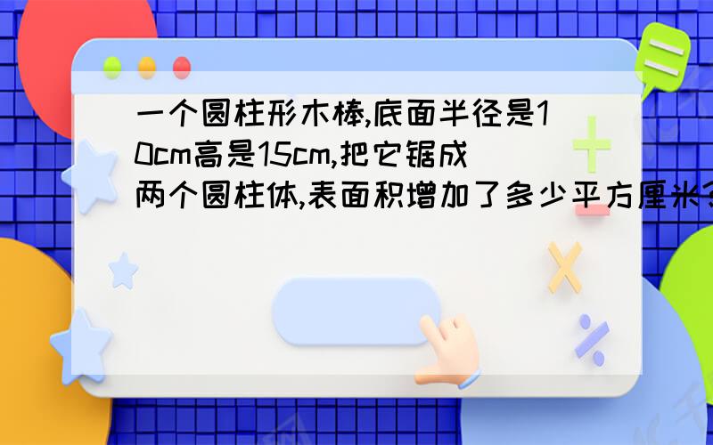 一个圆柱形木棒,底面半径是10cm高是15cm,把它锯成两个圆柱体,表面积增加了多少平方厘米?