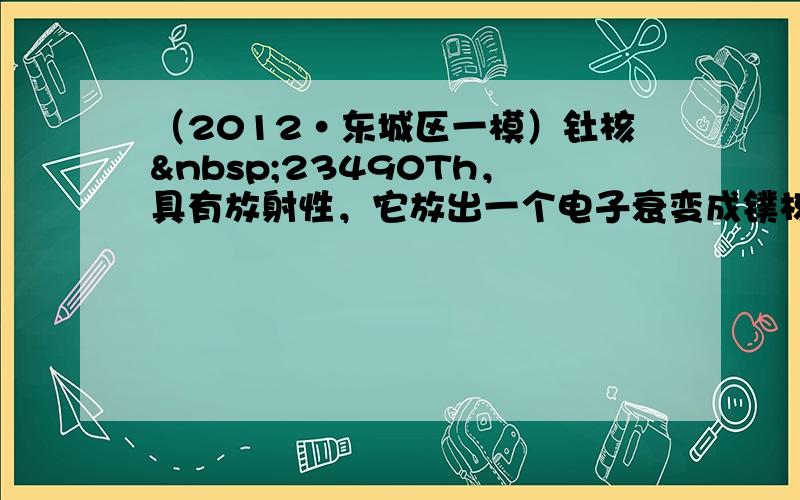 （2012•东城区一模）钍核 23490Th，具有放射性，它放出一个电子衰变成镤核（ 23491Pa