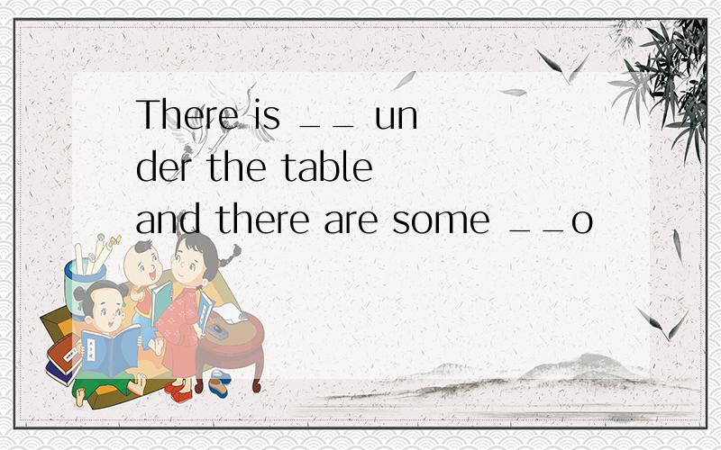 There is __ under the table and there are some __o