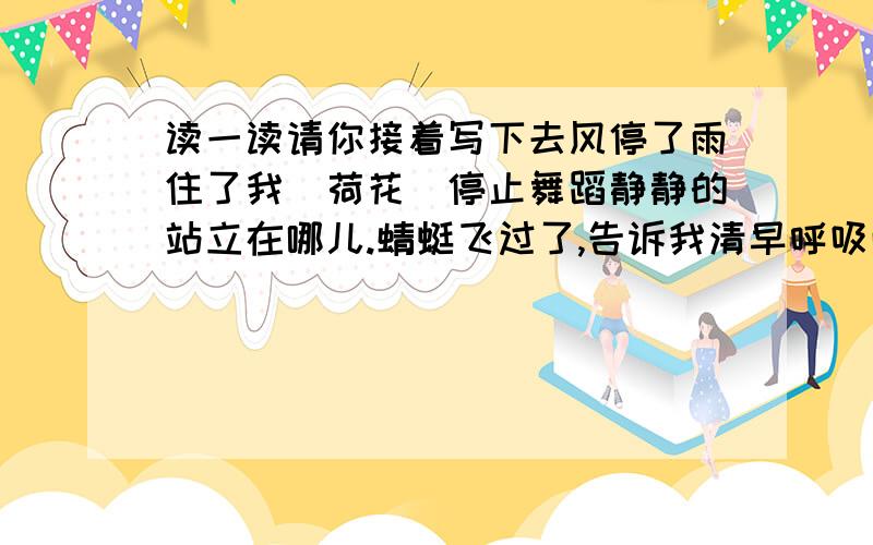 读一读请你接着写下去风停了雨住了我(荷花)停止舞蹈静静的站立在哪儿.蜻蜓飞过了,告诉我清早呼吸雨后新鲜空气的快乐;小鱼_