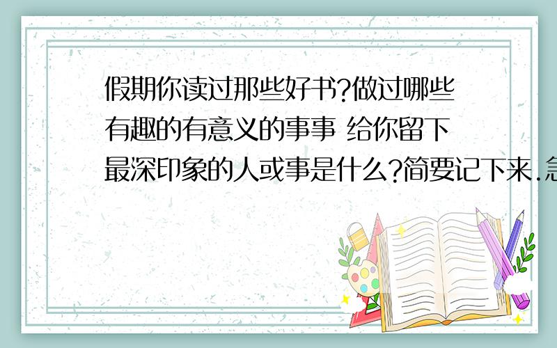 假期你读过那些好书?做过哪些有趣的有意义的事事 给你留下最深印象的人或事是什么?简要记下来.急