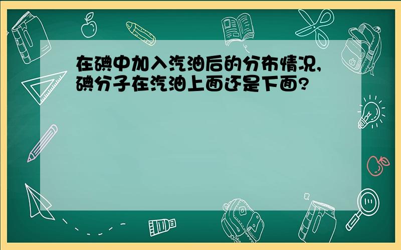 在碘中加入汽油后的分布情况,碘分子在汽油上面还是下面?