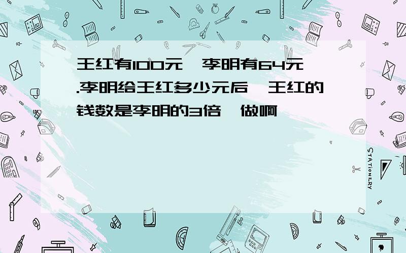 王红有100元,李明有64元.李明给王红多少元后,王红的钱数是李明的3倍咋做啊