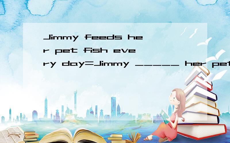 Jimmy feeds her pet fish every day=Jimmy _____ her pet cat f