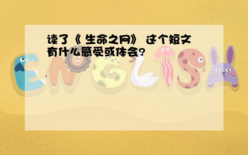 读了《 生命之网》 这个短文有什么感受或体会?