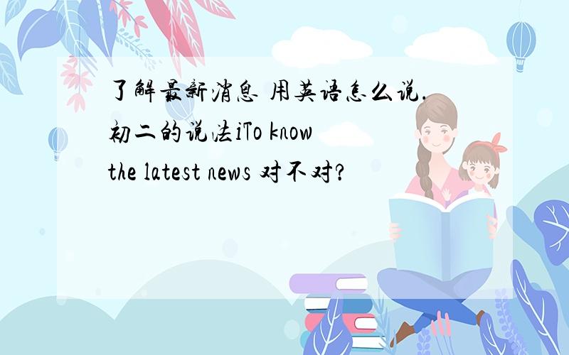 了解最新消息 用英语怎么说.初二的说法iTo know the latest news 对不对?