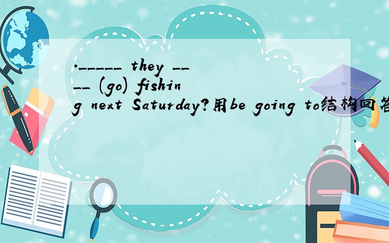 ._____ they ____ (go) fishing next Saturday?用be going to结构回答