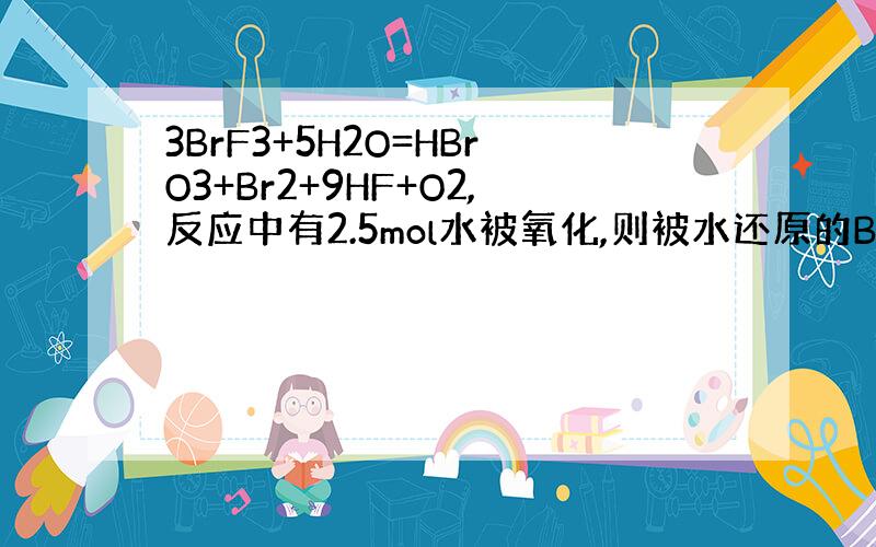 3BrF3+5H2O=HBrO3+Br2+9HF+O2,反应中有2.5mol水被氧化,则被水还原的BrF3的物质的量是多